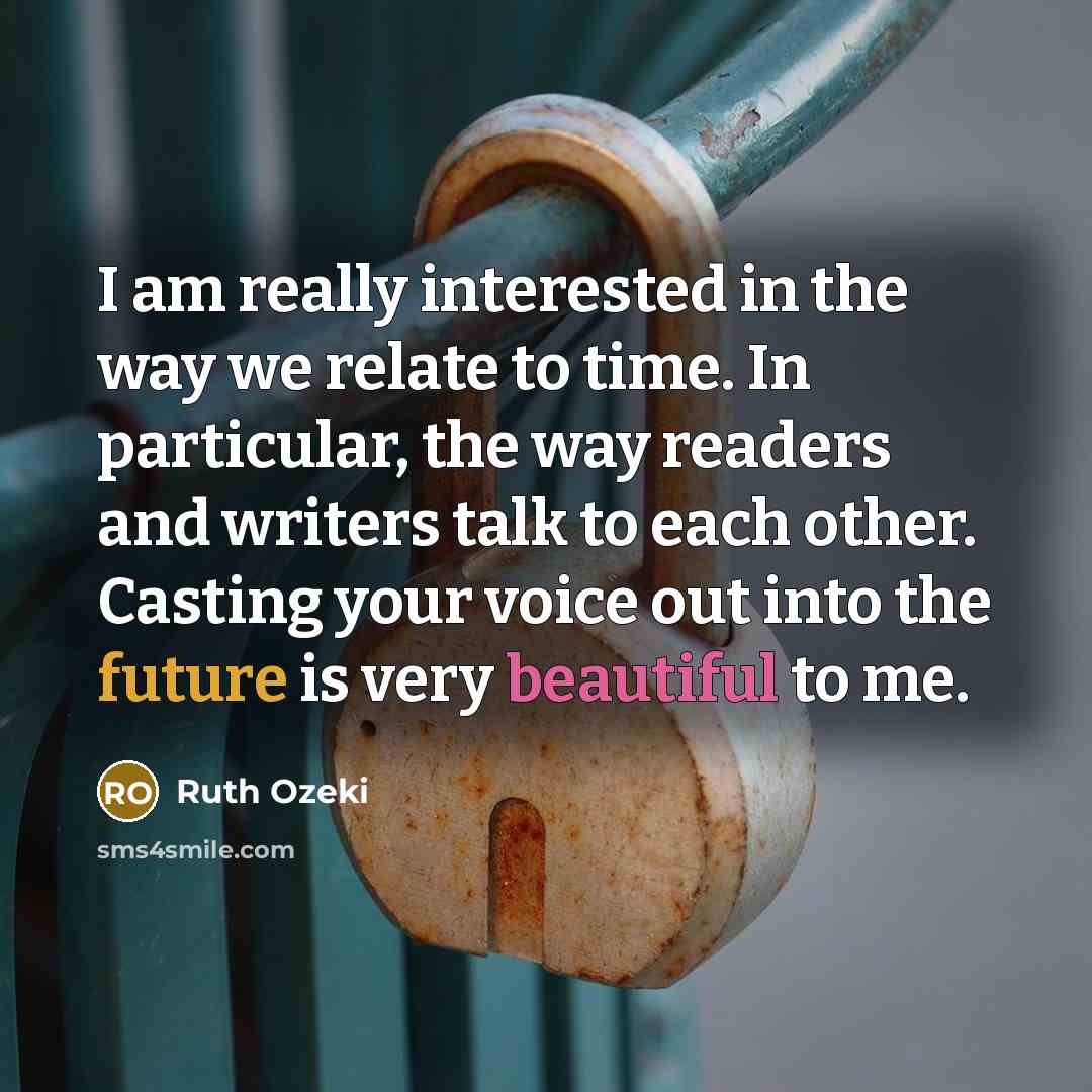 “I am really interested in the way we relate to time. In particular, the way readers and writers talk to each other. Casting your voice out into the future is very beautiful to me.” quote by Ruth Ozeki
