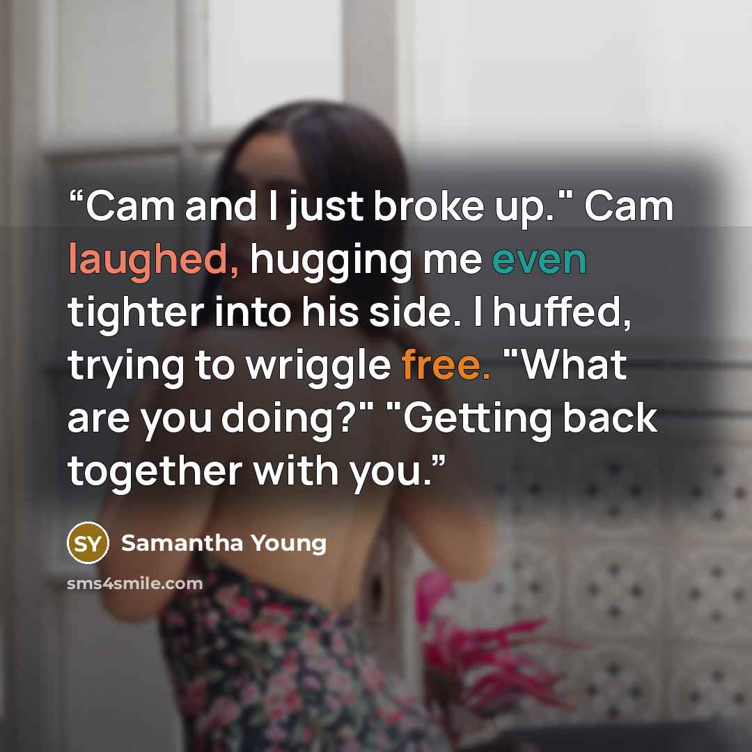 “Cam and I just broke up." Cam laughed, hugging me even tighter into his side. I huffed, trying to wriggle free. "What are you doing?" "Getting back together with you.” quote by Samantha Young