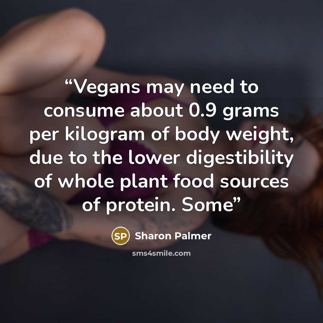 “Vegans may need to consume about 0.9 grams per kilogram of body weight, due to the lower digestibility of whole plant food sources of protein. Some” quote by Sharon Palmer
