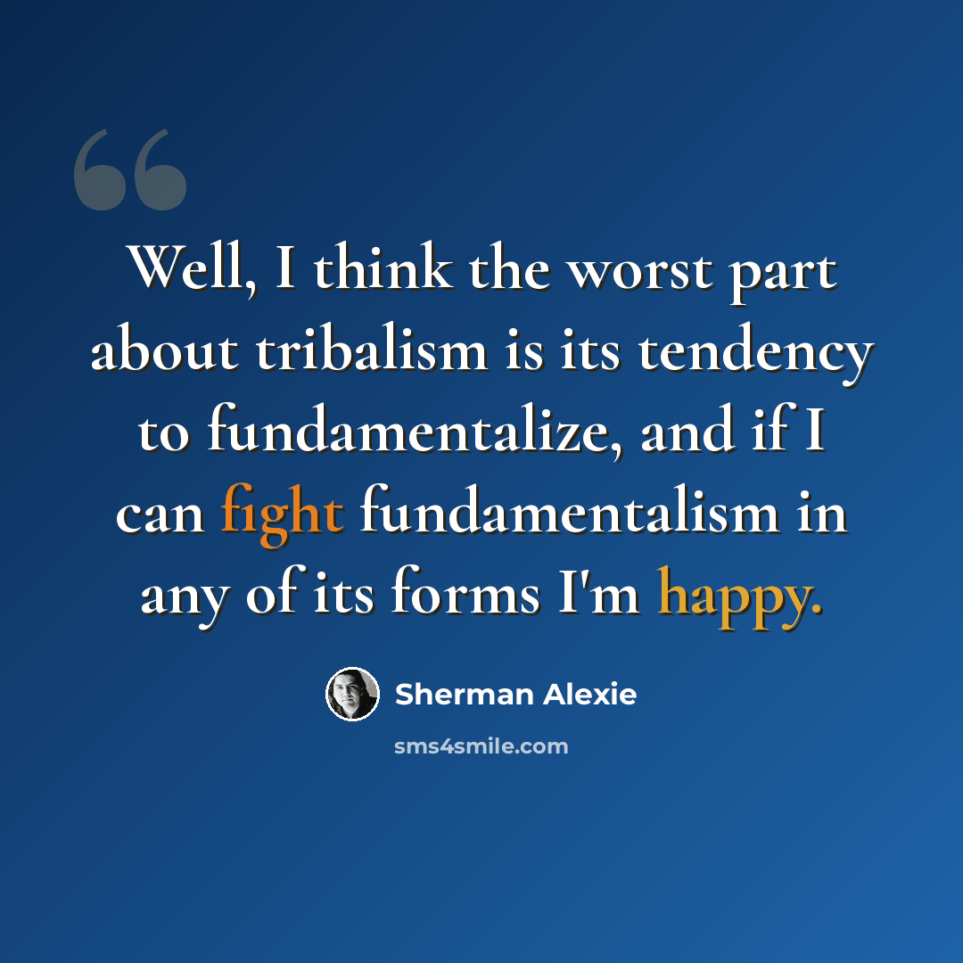 “Well, I think the worst part about tribalism is its tendency to fundamentalize, and if I can fight fundamentalism in any of its forms I'm happy.” quote by Sherman Alexie