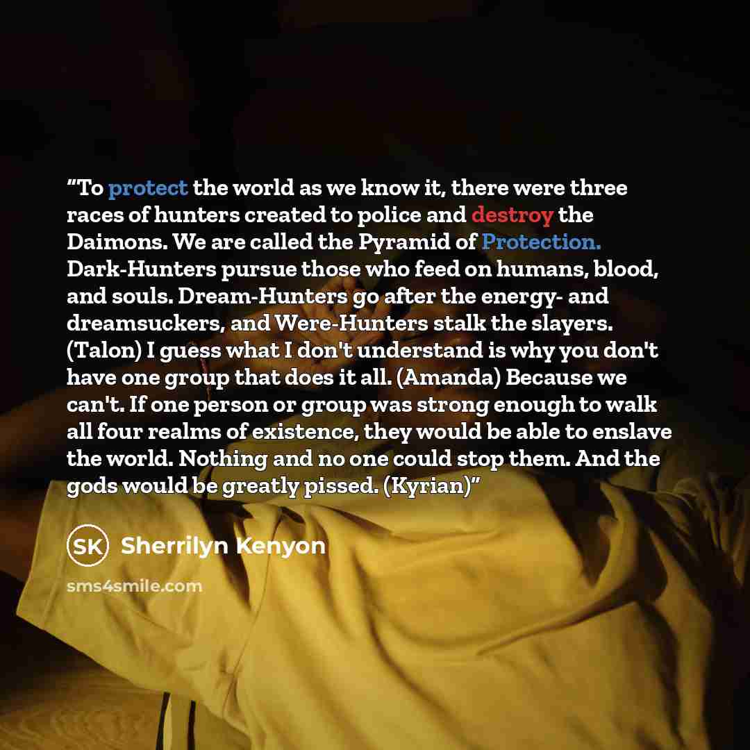 “To protect the world as we know it, there were three races of hunters created to police and destroy the Daimons. We are called the Pyramid of Protection. Dark-Hunters pursue those who feed on humans, blood, and souls. Dream-Hunters go after the energy- and dreamsuckers, and Were-Hunters stalk the…” quote by Sherrilyn Kenyon