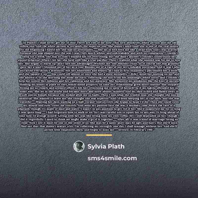 “In Plaster I shall never get out of this! There are two of me now: This new absolutely white person and the old yellow one, And the white person is certainly the superior one. She doesn't need food, she is one of the real saints. At the beginning I hated her, she had no personality -- She lay in…” quote by Sylvia Plath