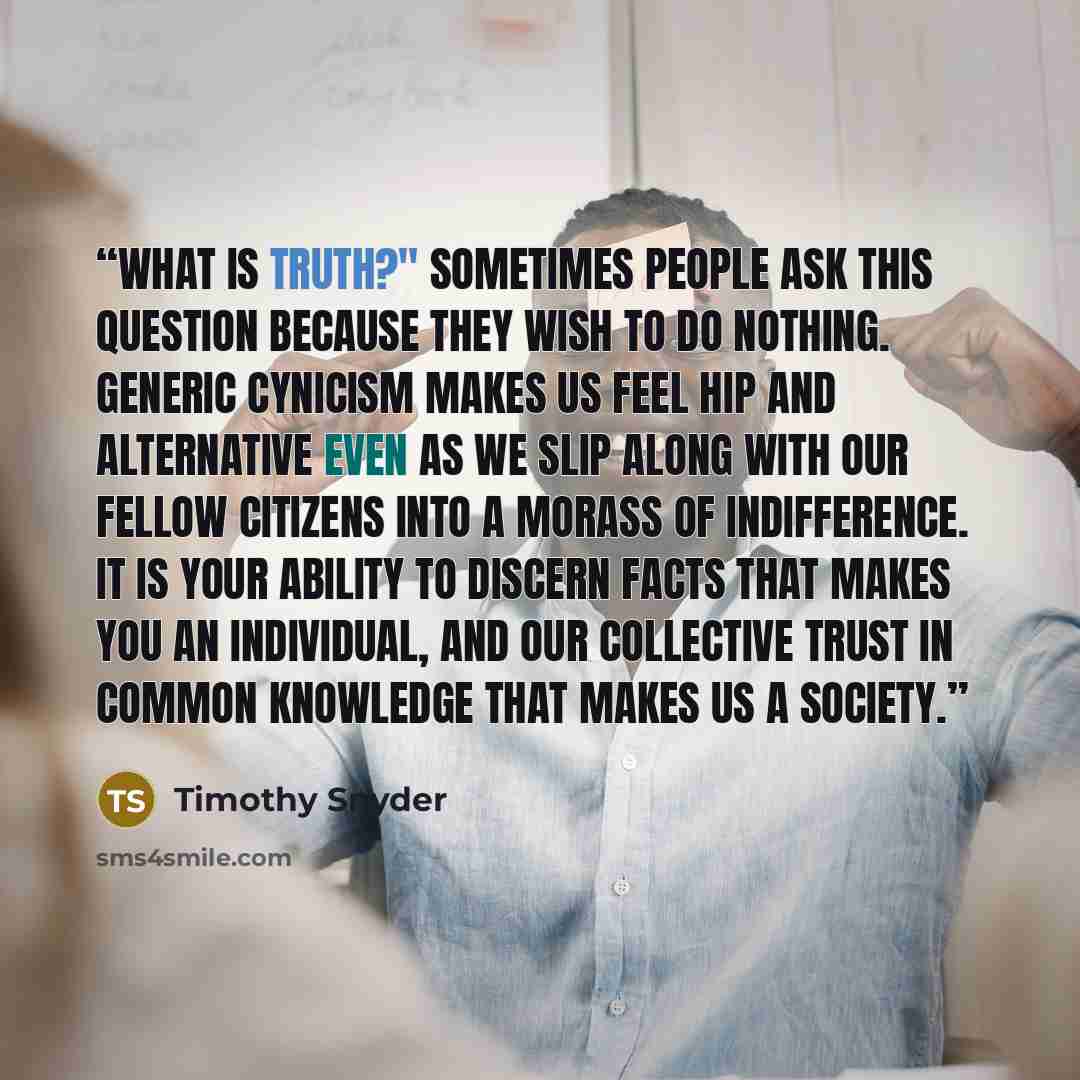 “What is truth?" Sometimes people ask this question because they wish to do nothing. Generic cynicism makes us feel hip and alternative even as we slip along with our fellow citizens into a morass of indifference. It is your ability to discern facts that makes you an individual, and our collective…” quote by Timothy Snyder