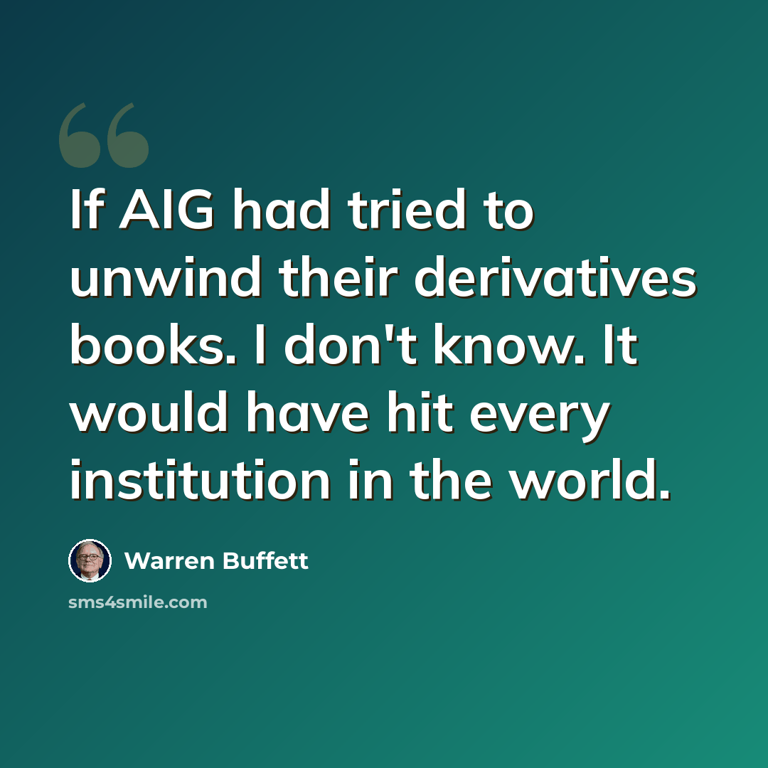 “If AIG had tried to unwind their derivatives books. I don't know. It would have hit every institution in the world.” quote by Warren Buffett