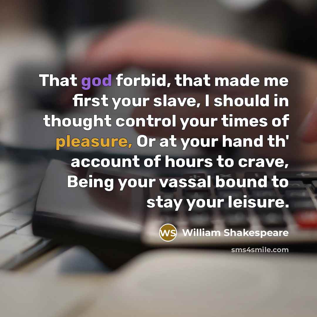 “That god forbid, that made me first your slave, I should in thought control your times of pleasure, Or at your hand th' account of hours to crave, Being your vassal bound to stay your leisure.” quote by William Shakespeare
