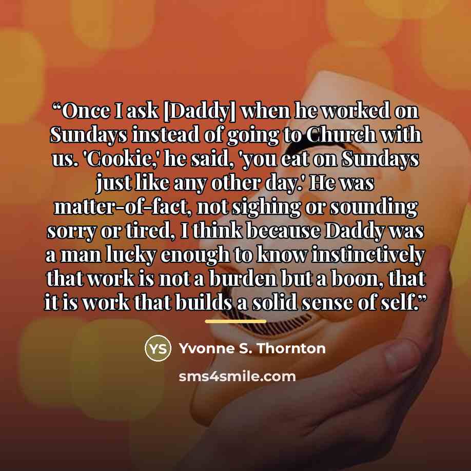 “Once I ask [Daddy] when he worked on Sundays instead of going to Church with us. 'Cookie,' he said, 'you eat on Sundays just like any other day.' He was matter-of-fact, not sighing or sounding sorry or tired, I think because Daddy was a man lucky enough to know instinctively that work is not a…” quote by Yvonne S. Thornton