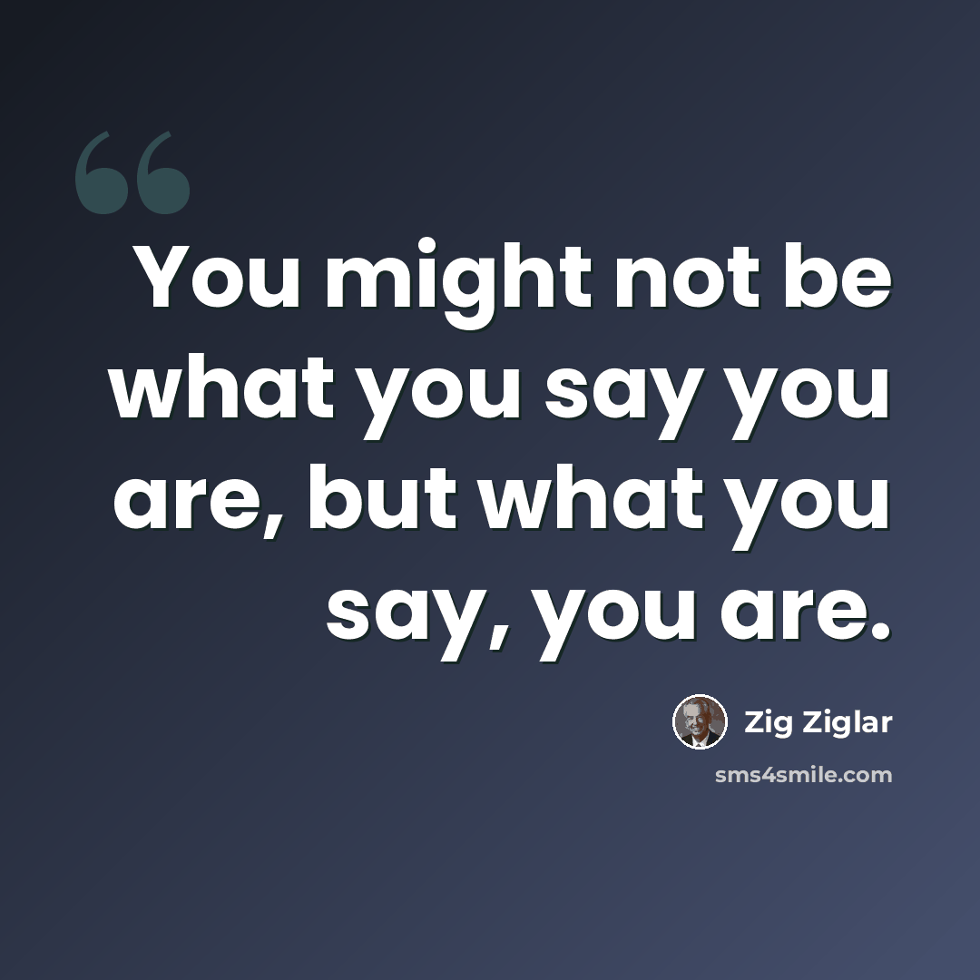“You might not be what you say you are, but what you say, you are.” quote by Zig Ziglar
