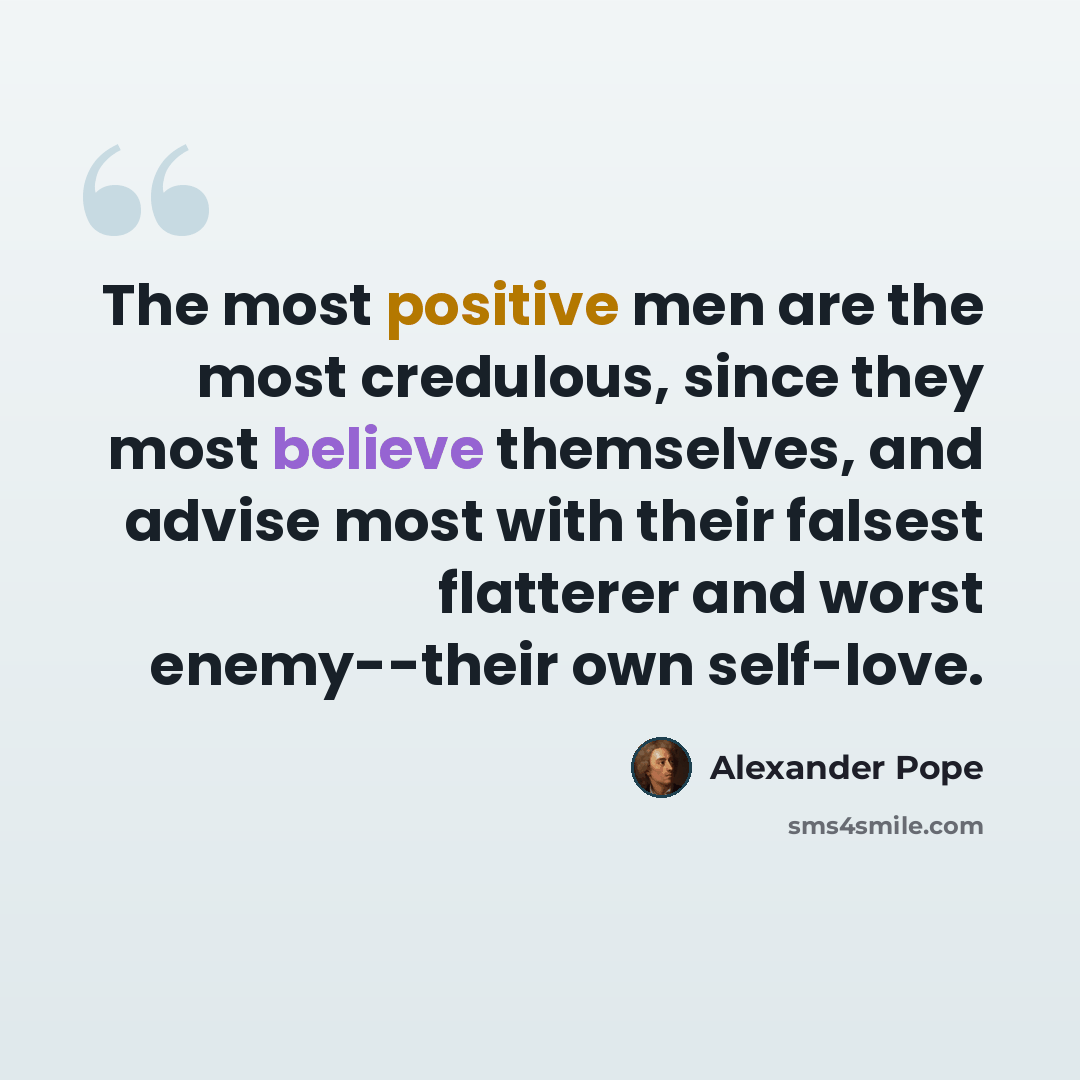 “The most positive men are the most credulous, since they most believe themselves, and advise most with their falsest flatterer and worst enemy--their own self-love.” quote by Alexander Pope