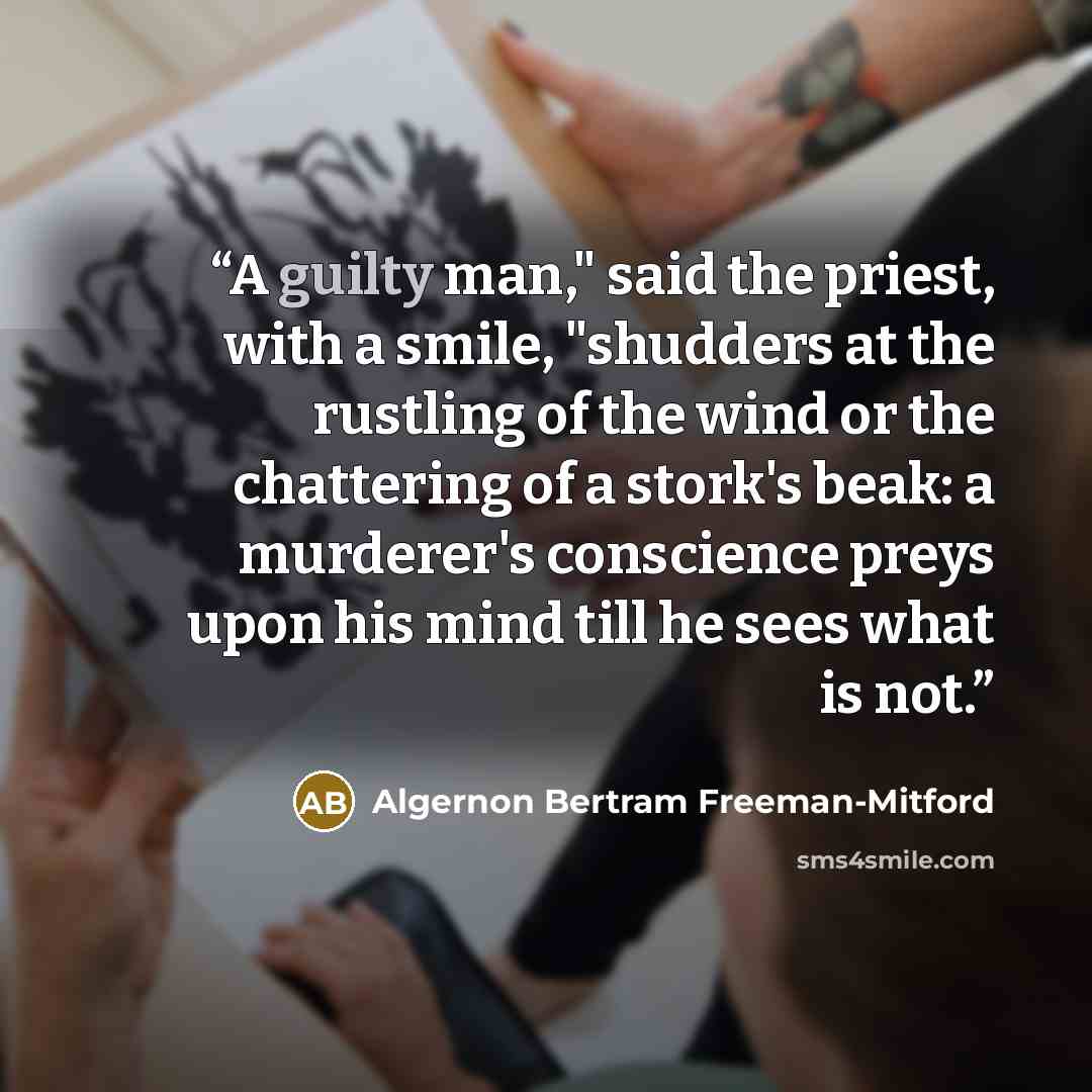 “A guilty man," said the priest, with a smile, "shudders at the rustling of the wind or the chattering of a stork's beak: a murderer's conscience preys upon his mind till he sees what is not.” quote by Algernon Bertram Freeman-Mitford