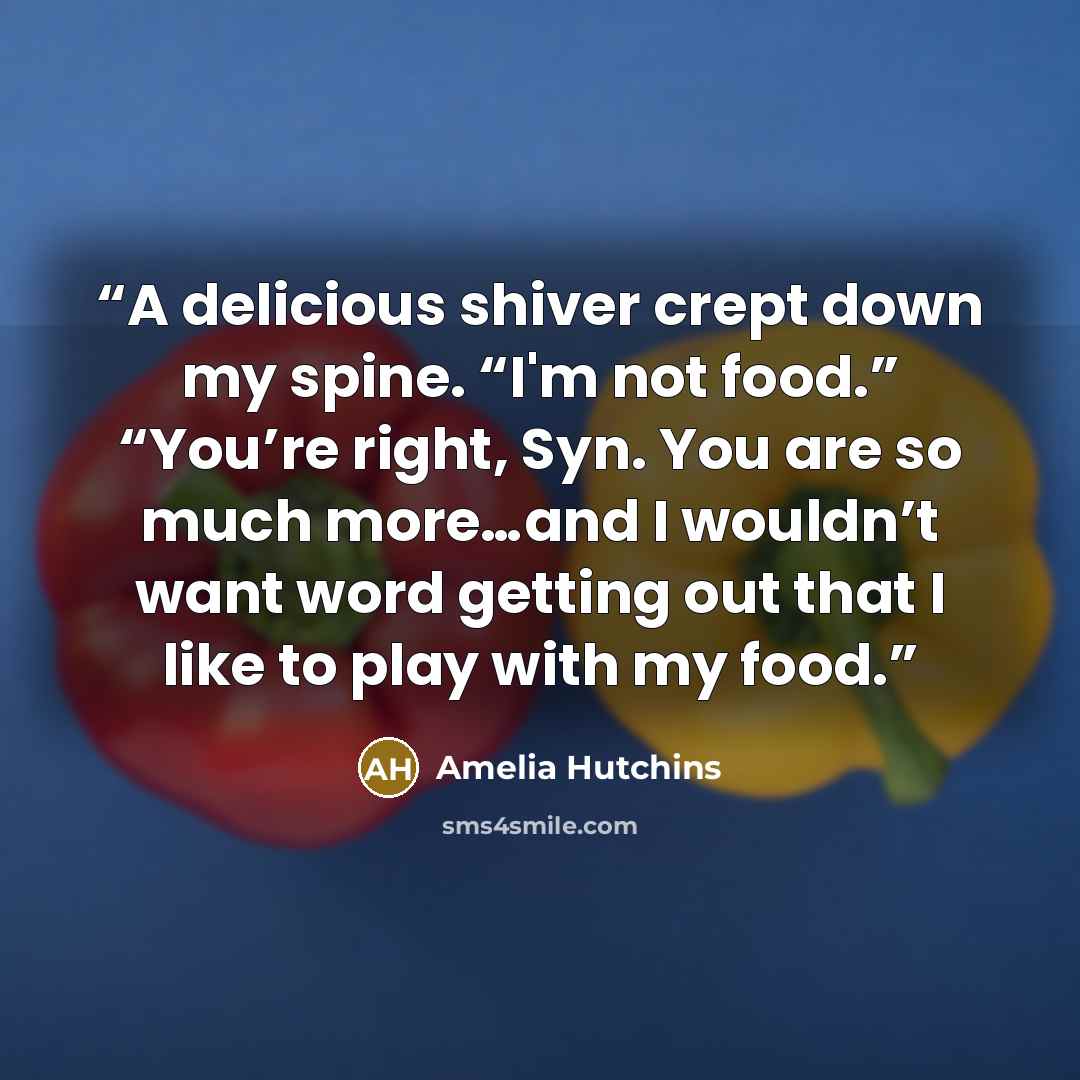 “A delicious shiver crept down my spine. “I'm not food.” “You’re right, Syn. You are so much more…and I wouldn’t want word getting out that I like to play with my food.” quote by Amelia Hutchins