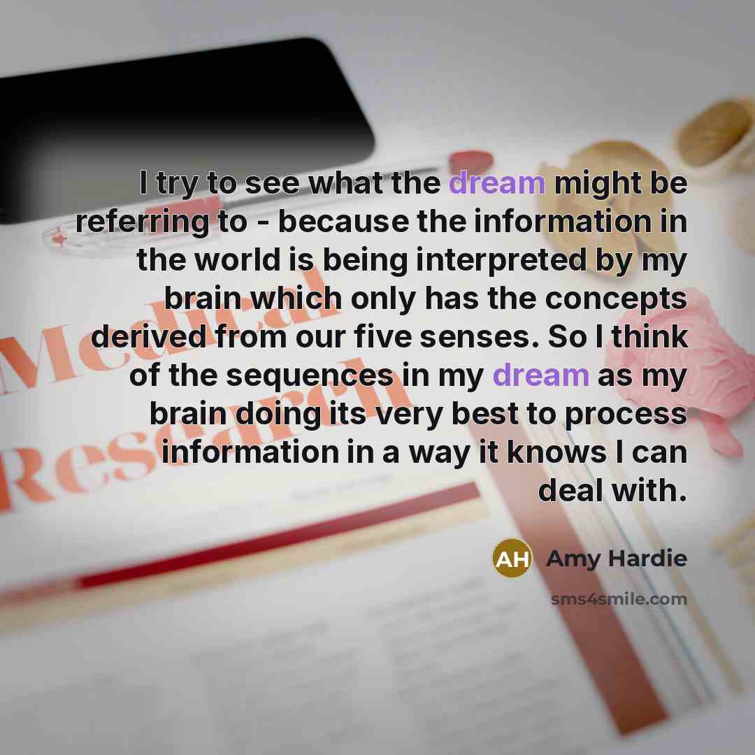 “I try to see what the dream might be referring to - because the information in the world is being interpreted by my brain which only has the concepts derived from our five senses. So I think of the sequences in my dream as my brain doing its very best to process information in a way it knows I can…” quote by Amy Hardie