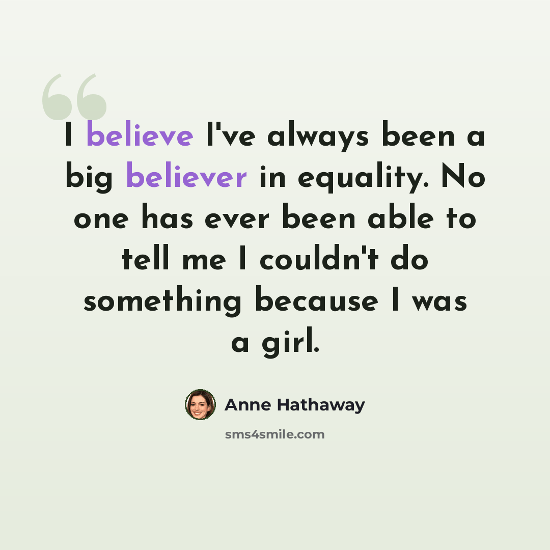 “I believe I've always been a big believer in equality. No one has ever been able to tell me I couldn't do something because I was a girl.” quote by Anne Hathaway