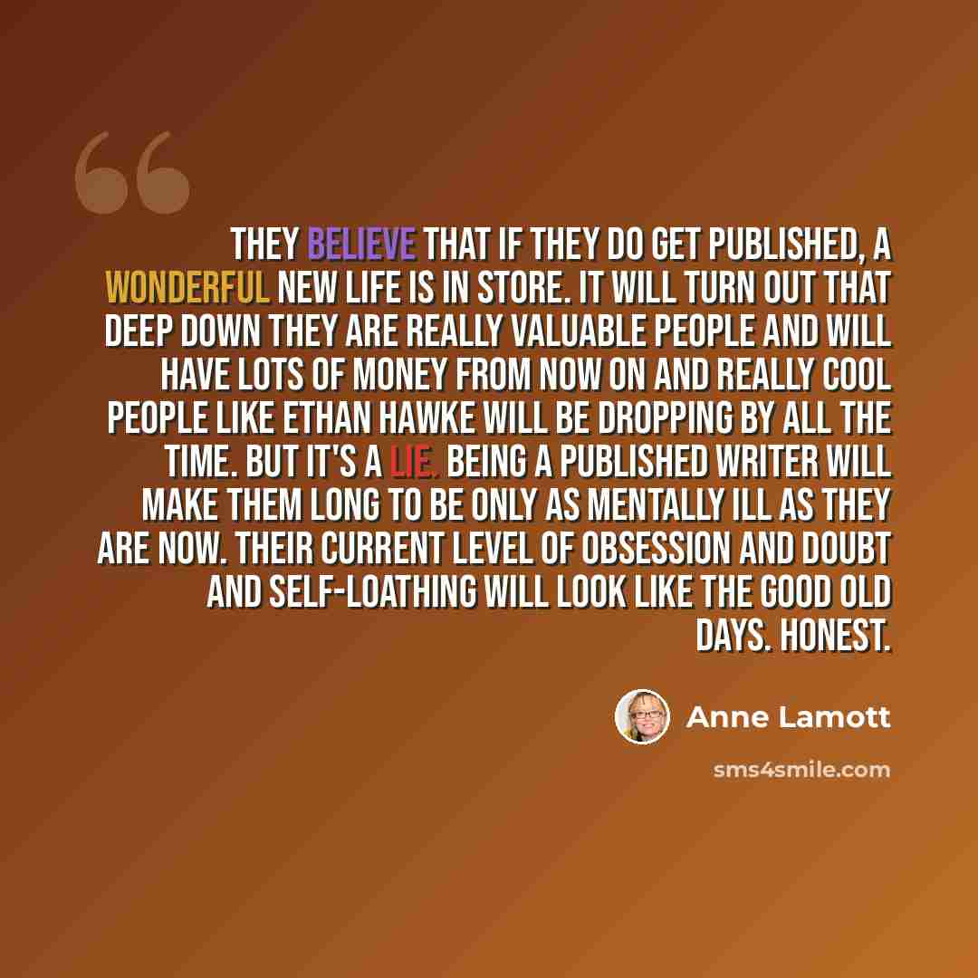 “They believe that if they do get published, a wonderful new life is in store. It will turn out that deep down they are really valuable people and will have lots of money from now on and really cool people like Ethan Hawke will be dropping by all the time. But it's a lie. Being a published writer…” quote by Anne Lamott