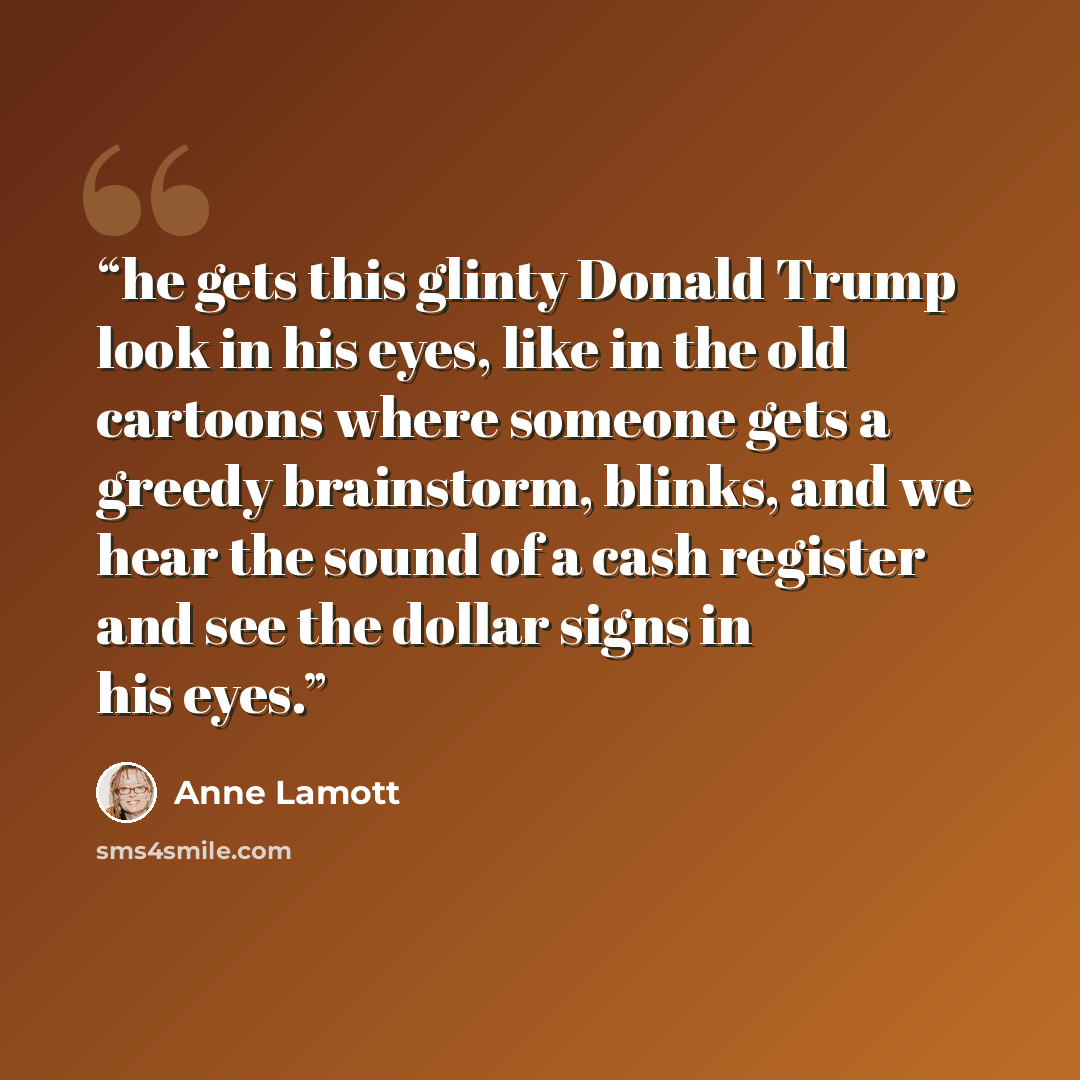 “he gets this glinty Donald Trump look in his eyes, like in the old cartoons where someone gets a greedy brainstorm, blinks, and we hear the sound of a cash register and see the dollar signs in his eyes.” quote by Anne Lamott