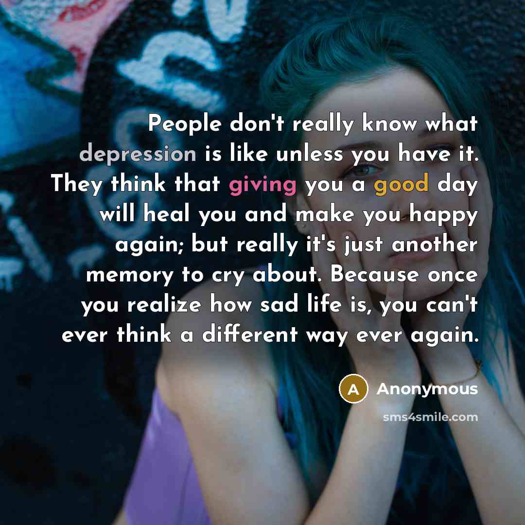 “People don't really know what depression is like unless you have it. They think that giving you a good day will heal you and make you happy again; but really it's just another memory to cry about. Because once you realize how sad life is, you can't ever think a different way ever again.” quote by Anonymous