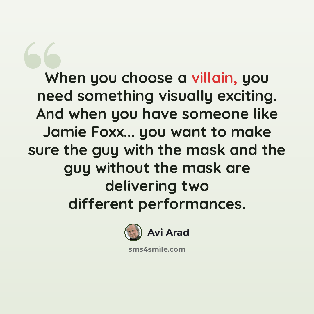 “When you choose a villain, you need something visually exciting. And when you have someone like Jamie Foxx... you want to make sure the guy with the mask and the guy without the mask are delivering two different performances.” quote by Avi Arad