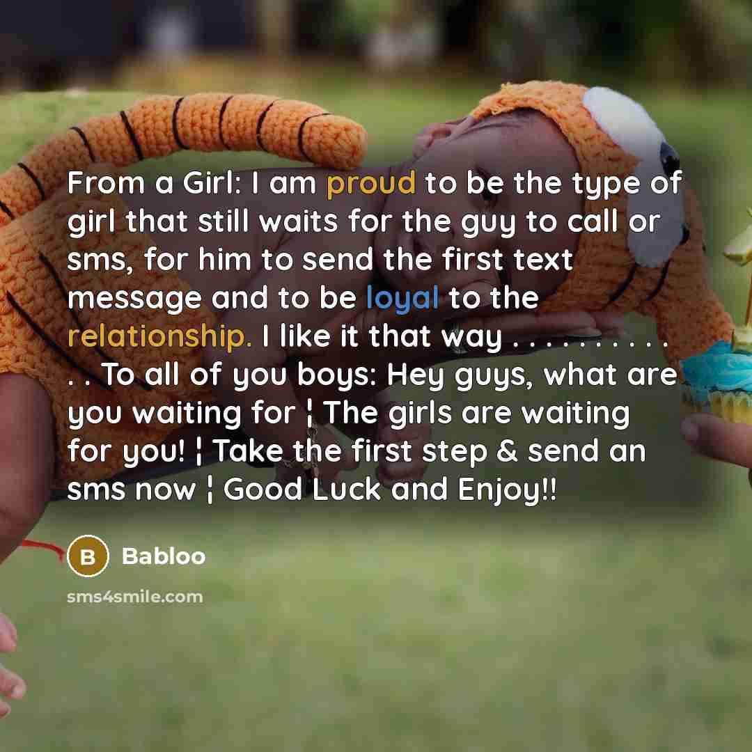 “From a Girl: I am proud to be the type of girl that still waits for the guy to call or sms, for him to send the first text message and to be loyal to the relationship. I like it that way . . . . . . . . . . . . To all of you boys: Hey guys, what are you waiting for ¦ The girls are waiting for you!…” quote by Babloo