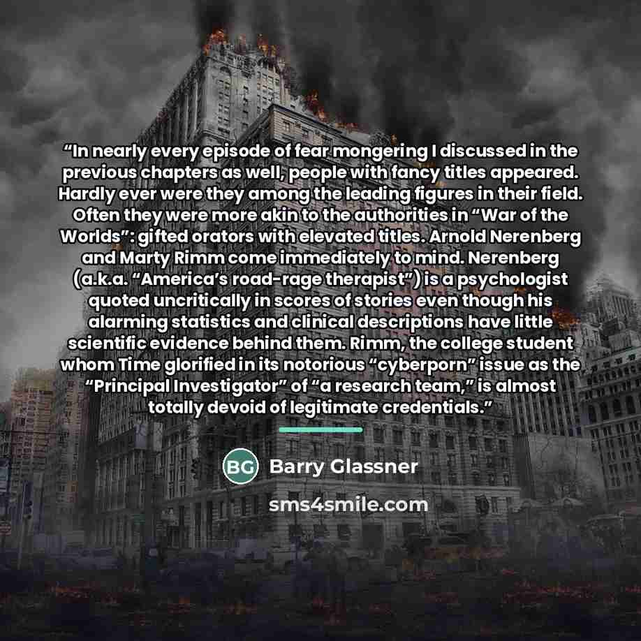 “In nearly every episode of fear mongering I discussed in the previous chapters as well, people with fancy titles appeared. Hardly ever were they among the leading figures in their field. Often they were more akin to the authorities in “War of the Worlds”: gifted orators with elevated titles…” quote by Barry Glassner
