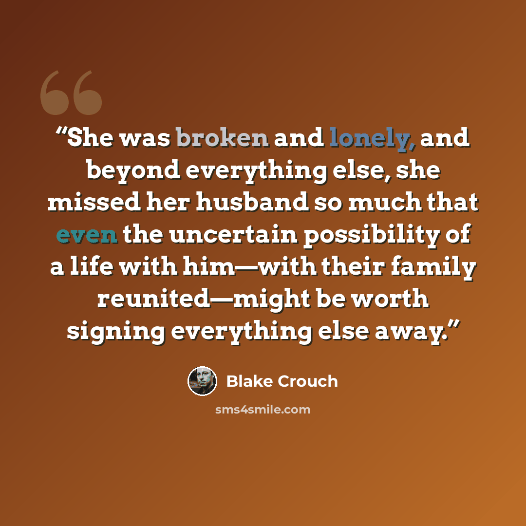 “She was broken and lonely, and beyond everything else, she missed her husband so much that even the uncertain possibility of a life with him—with their family reunited—might be worth signing everything else away.” quote by Blake Crouch
