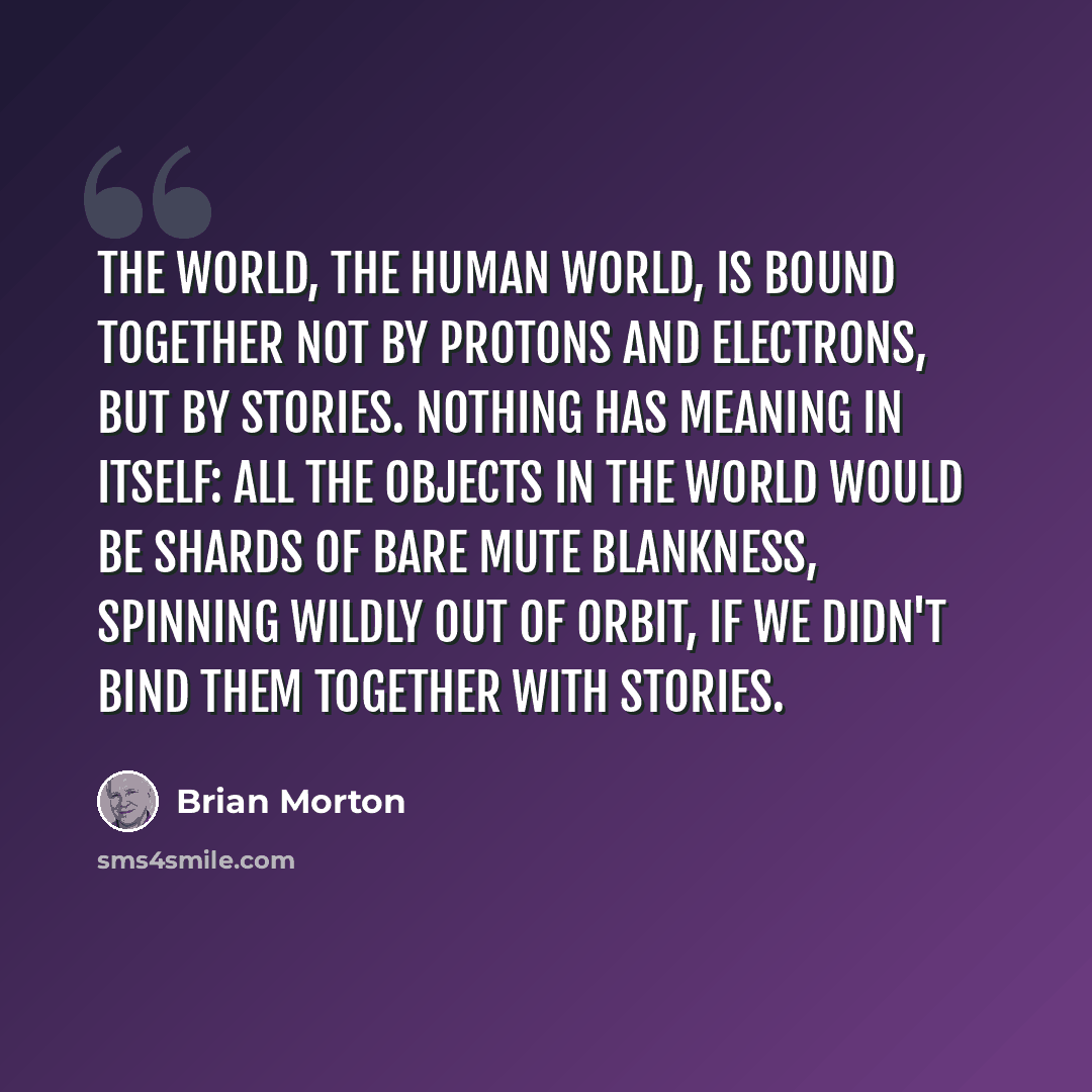 “The world, the human world, is bound together not by protons and electrons, but by stories. Nothing has meaning in itself: all the objects in the world would be shards of bare mute blankness, spinning wildly out of orbit, if we didn't bind them together with stories.” quote by Brian Morton