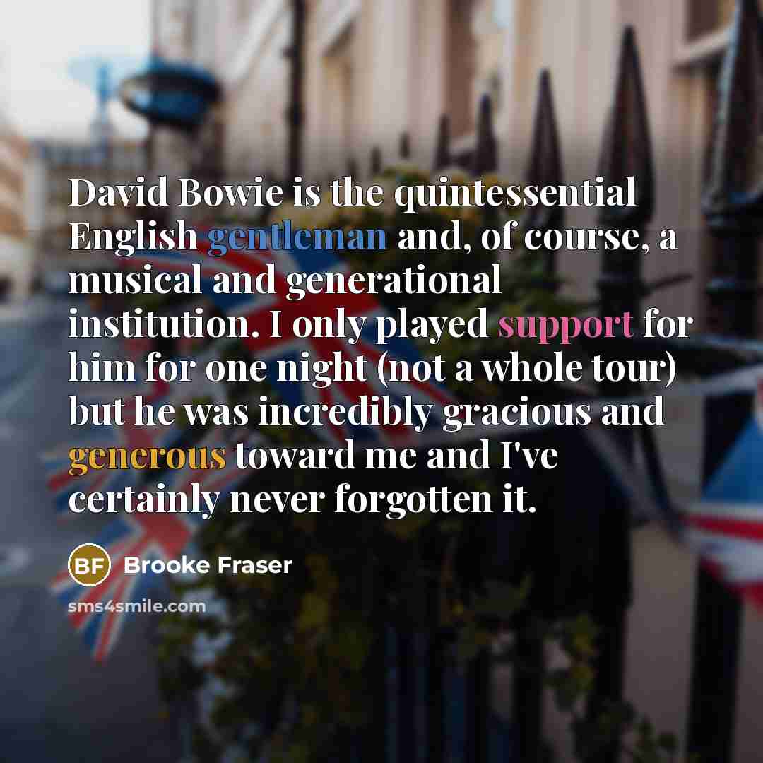 “David Bowie is the quintessential English gentleman and, of course, a musical and generational institution. I only played support for him for one night (not a whole tour) but he was incredibly gracious and generous toward me and I've certainly never forgotten it.” quote by Brooke Fraser