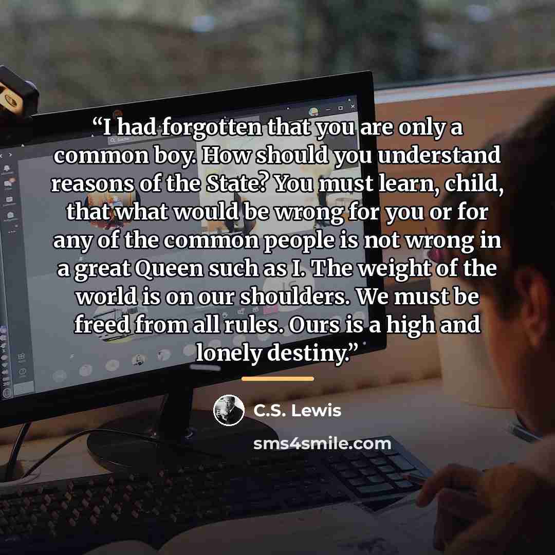 “I had forgotten that you are only a common boy. How should you understand reasons of the State? You must learn, child, that what would be wrong for you or for any of the common people is not wrong in a great Queen such as I. The weight of the world is on our shoulders. We must be freed from all…” quote by C.S. Lewis
