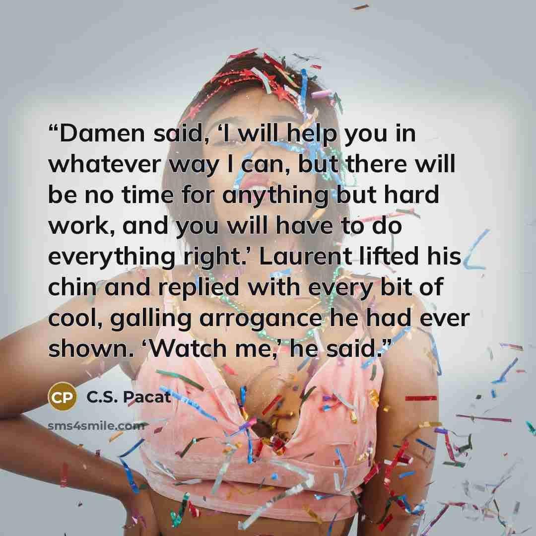 “Damen said, ‘I will help you in whatever way I can, but there will be no time for anything but hard work, and you will have to do everything right.’ Laurent lifted his chin and replied with every bit of cool, galling arrogance he had ever shown. ‘Watch me,’ he said.” quote by C.S. Pacat