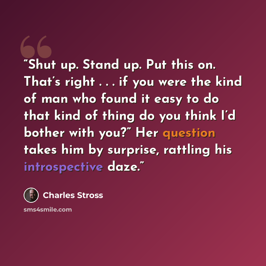 “Shut up. Stand up. Put this on. That’s right . . . if you were the kind of man who found it easy to do that kind of thing do you think I’d bother with you?” Her question takes him by surprise, rattling his introspective daze.” quote by Charles Stross