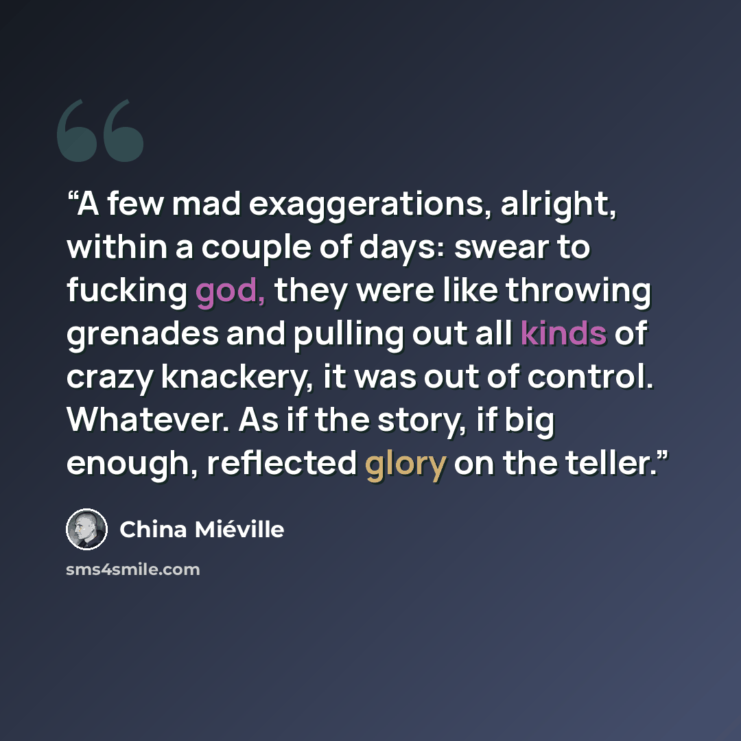 “A few mad exaggerations, alright, within a couple of days: swear to fucking god, they were like throwing grenades and pulling out all kinds of crazy knackery, it was out of control. Whatever. As if the story, if big enough, reflected glory on the teller.” quote by China Miéville