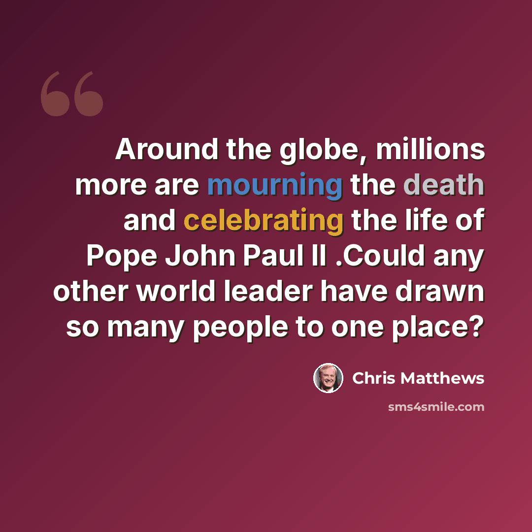 “Around the globe, millions more are mourning the death and celebrating the life of Pope John Paul II .Could any other world leader have drawn so many people to one place?” quote by Chris Matthews