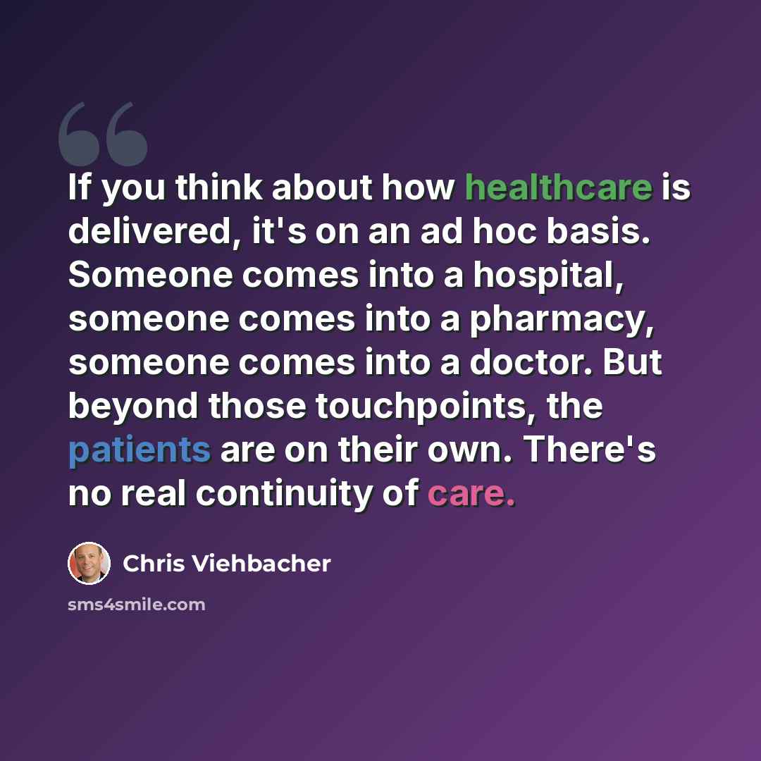 “If you think about how healthcare is delivered, it's on an ad hoc basis. Someone comes into a hospital, someone comes into a pharmacy, someone comes into a doctor. But beyond those touchpoints, the patients are on their own. There's no real continuity of care.” quote by Chris Viehbacher