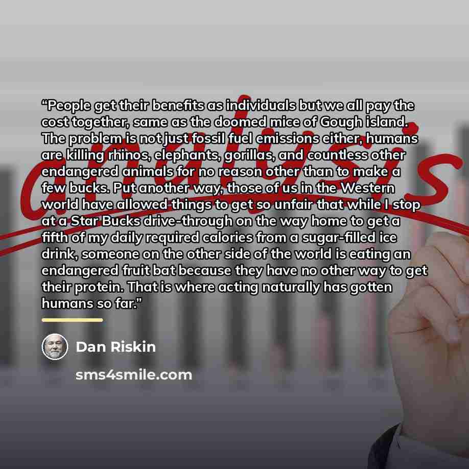 “People get their benefits as individuals but we all pay the cost together, same as the doomed mice of Gough island. The problem is not just fossil fuel emissions either, humans are killing rhinos, elephants, gorillas, and countless other endangered animals for no reason other than to make a few…” quote by Dan Riskin