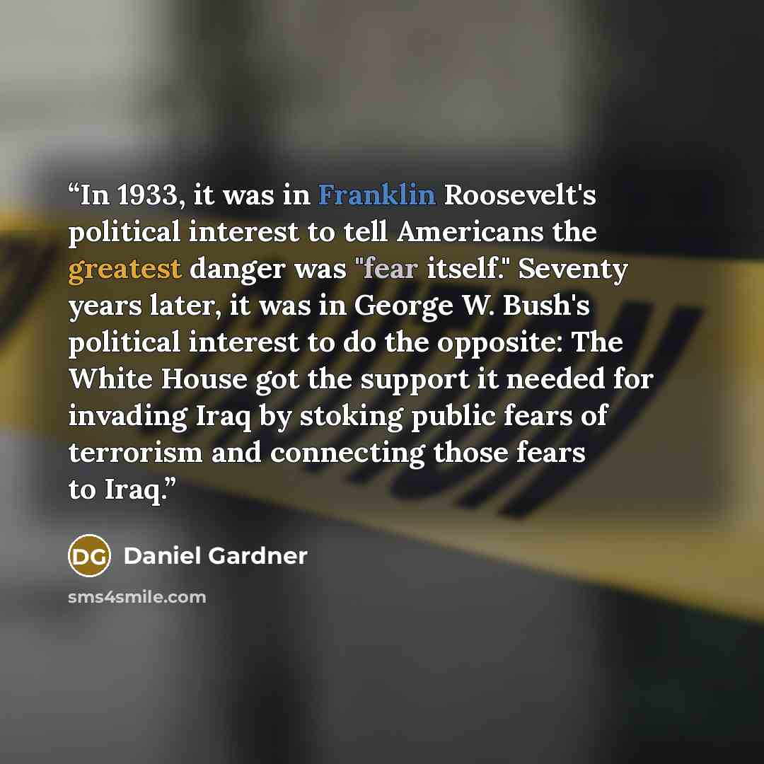 “In 1933, it was in Franklin Roosevelt's political interest to tell Americans the greatest danger was "fear itself." Seventy years later, it was in George W. Bush's political interest to do the opposite: The White House got the support it needed for invading Iraq by stoking public fears of…” quote by Daniel Gardner