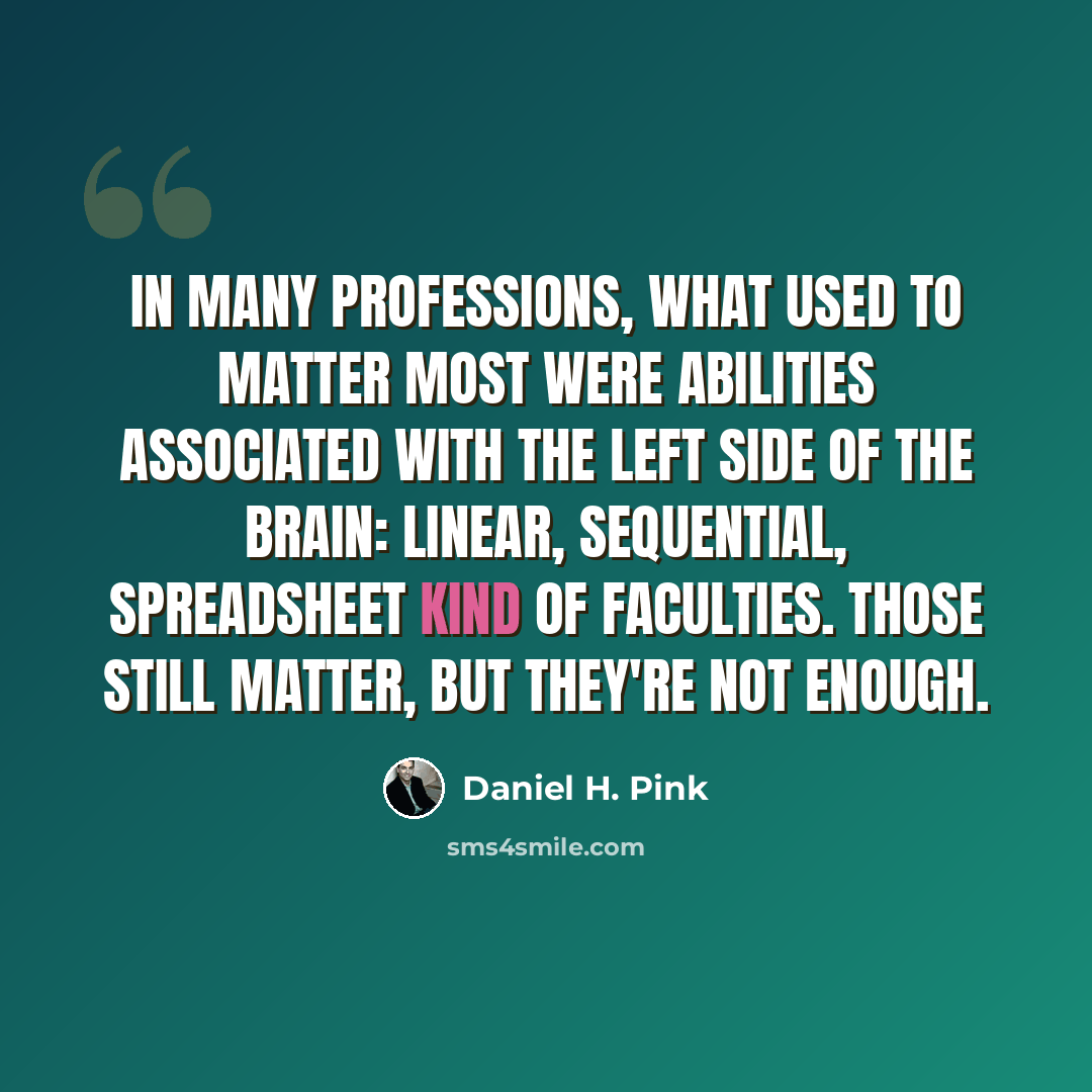 “In many professions, what used to matter most were abilities associated with the left side of the brain: linear, sequential, spreadsheet kind of faculties. Those still matter, but they're not enough.” quote by Daniel H. Pink
