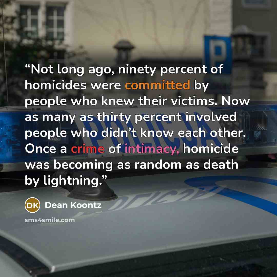 “Not long ago, ninety percent of homicides were committed by people who knew their victims. Now as many as thirty percent involved people who didn’t know each other. Once a crime of intimacy, homicide was becoming as random as death by lightning.” quote by Dean Koontz