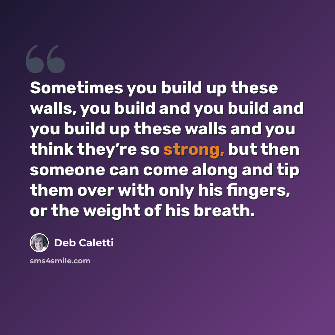 “Sometimes you build up these walls, you build and you build and you build up these walls and you think they’re so strong, but then someone can come along and tip them over with only his fingers, or the weight of his breath.” quote by Deb Caletti