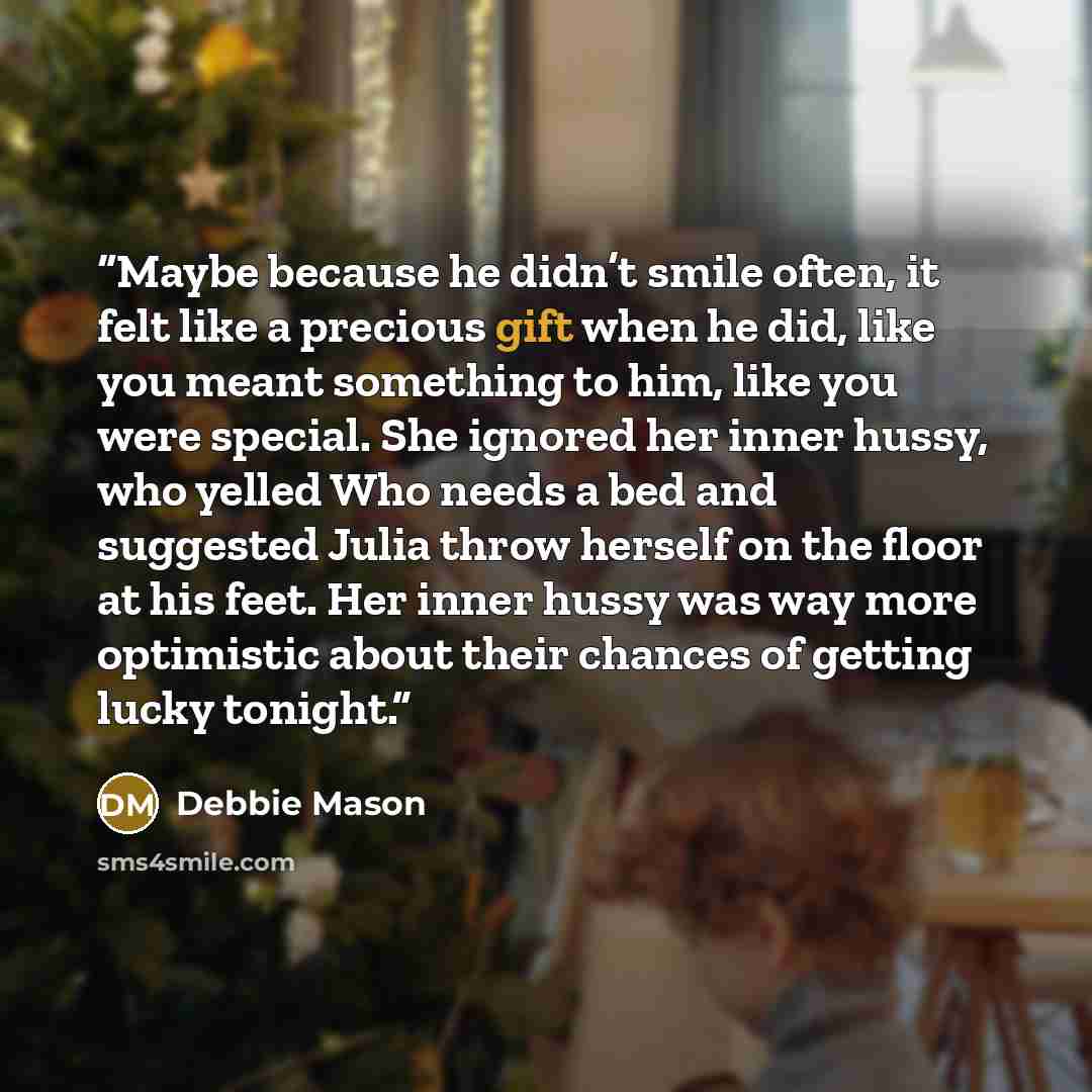 “Maybe because he didn’t smile often, it felt like a precious gift when he did, like you meant something to him, like you were special. She ignored her inner hussy, who yelled Who needs a bed and suggested Julia throw herself on the floor at his feet. Her inner hussy was way more optimistic about…” quote by Debbie Mason