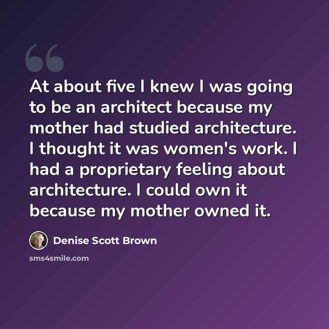 “At about five I knew I was going to be an architect because my mother had studied architecture. I thought it was women's work. I had a proprietary feeling about architecture. I could own it because my mother owned it.” quote by Denise Scott Brown