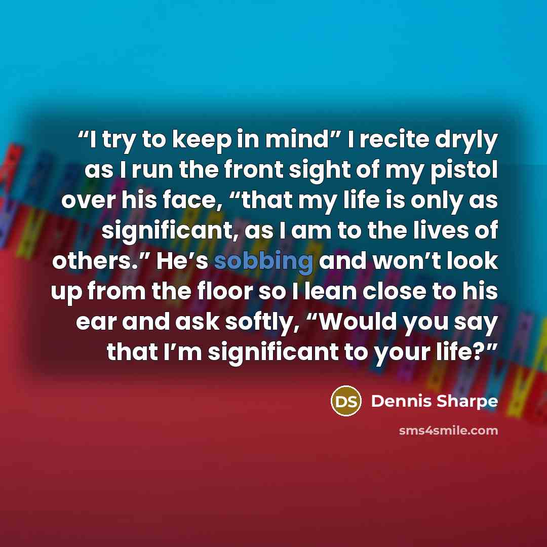 “I try to keep in mind” I recite dryly as I run the front sight of my pistol over his face, “that my life is only as significant, as I am to the lives of others.” He’s sobbing and won’t look up from the floor so I lean close to his ear and ask softly, “Would you say that I’m significant to your life?” quote by Dennis Sharpe