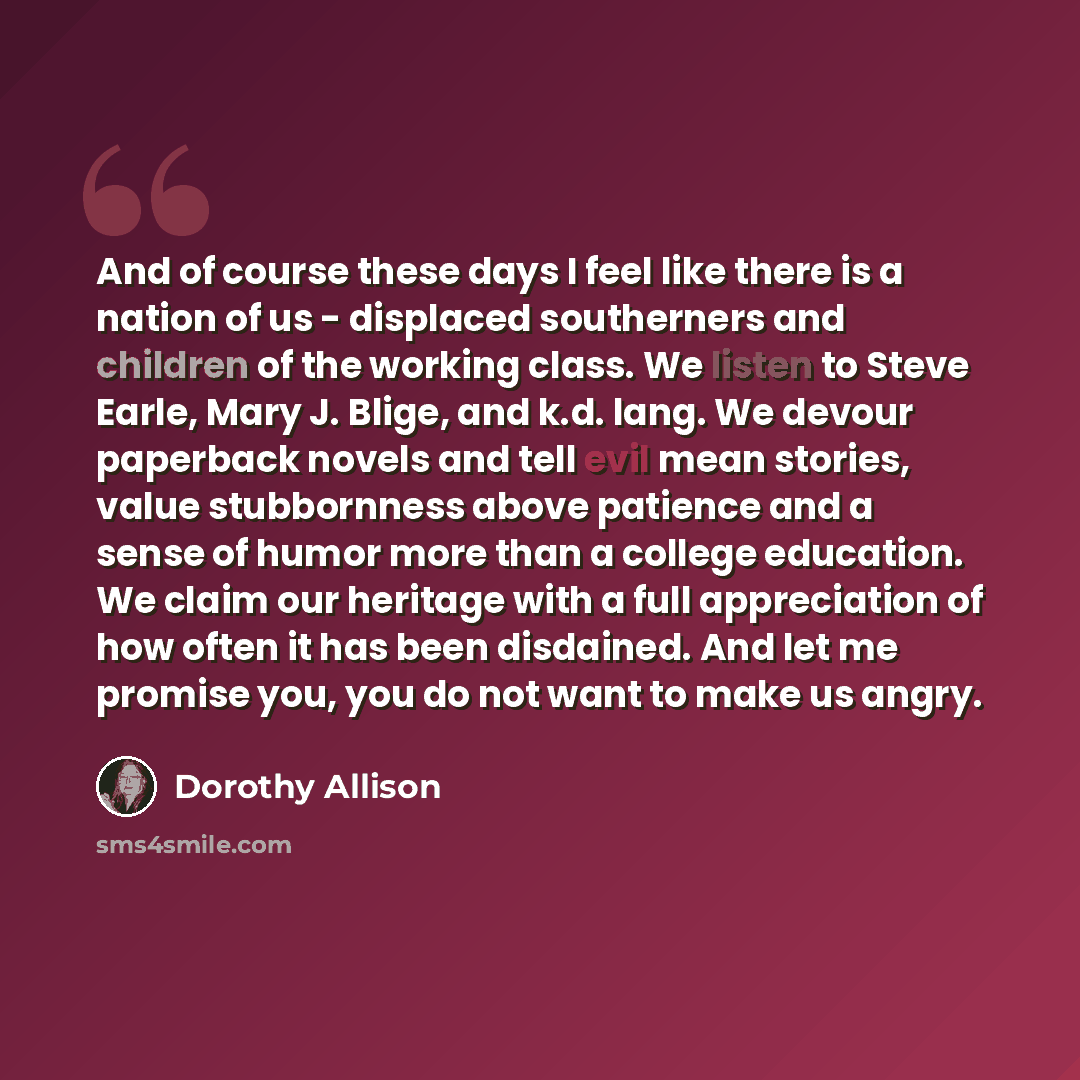 “And of course these days I feel like there is a nation of us - displaced southerners and children of the working class. We listen to Steve Earle, Mary J. Blige, and k.d. lang. We devour paperback novels and tell evil mean stories, value stubbornness above patience and a sense of humor more than a…” quote by Dorothy Allison