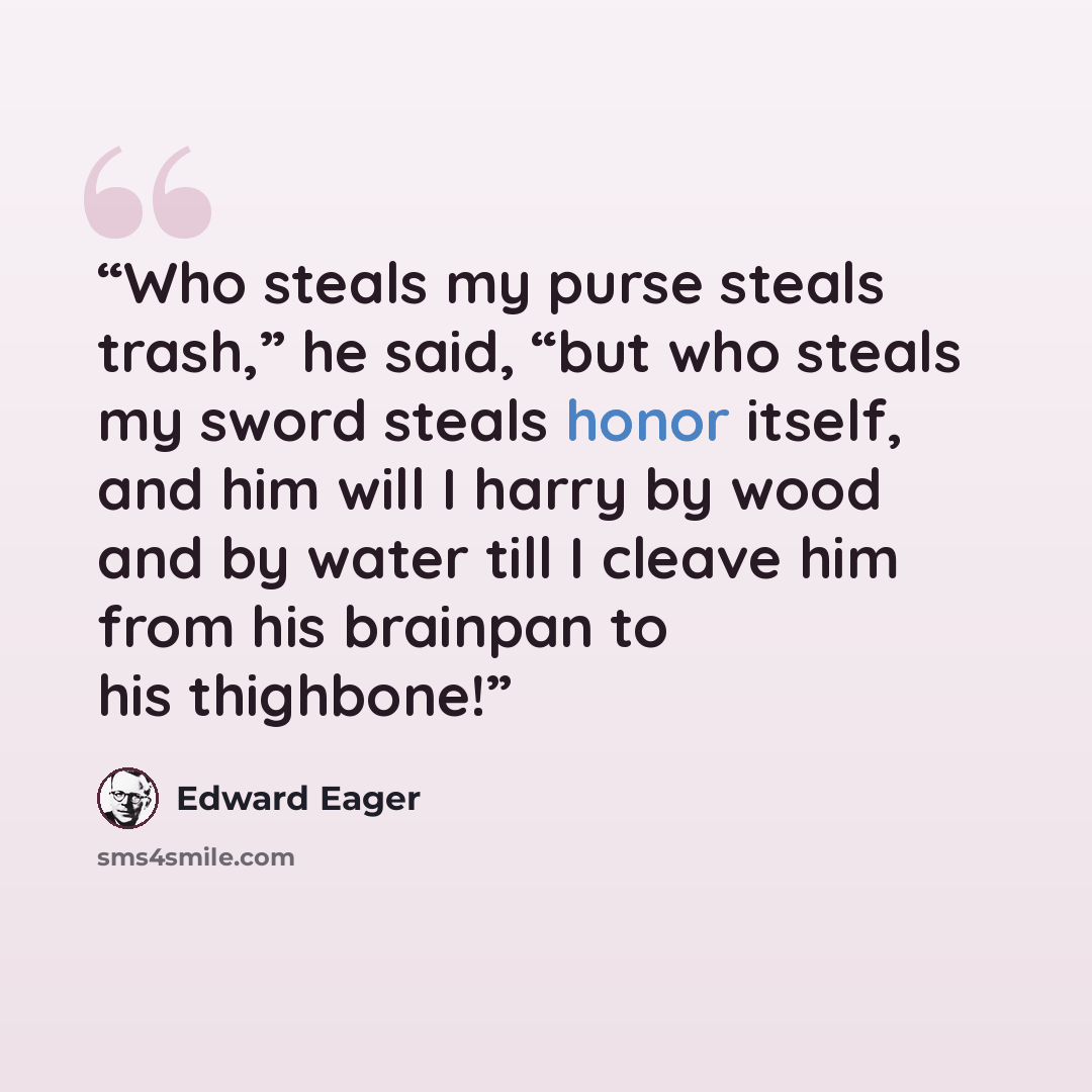 “Who steals my purse steals trash,” he said, “but who steals my sword steals honor itself, and him will I harry by wood and by water till I cleave him from his brainpan to his thighbone!” quote by Edward Eager