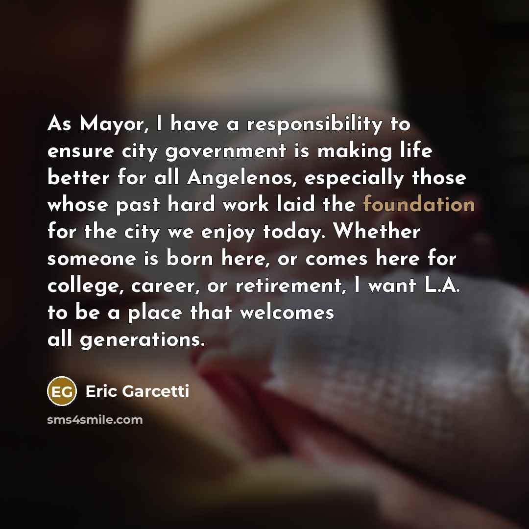 “As Mayor, I have a responsibility to ensure city government is making life better for all Angelenos, especially those whose past hard work laid the foundation for the city we enjoy today. Whether someone is born here, or comes here for college, career, or retirement, I want L.A. to be a place that…” quote by Eric Garcetti