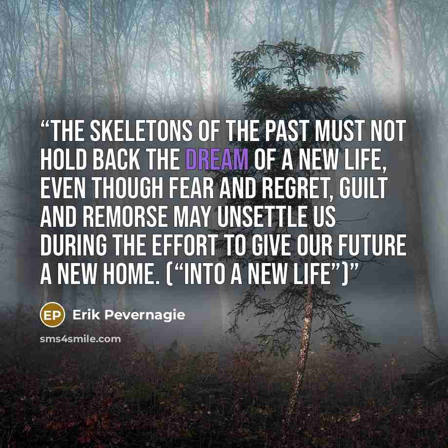 “The skeletons of the past must not hold back the dream of a new life, even though fear and regret, guilt and remorse may unsettle us during the effort to give our future a new home. (“Into a new life”)” quote by Erik Pevernagie