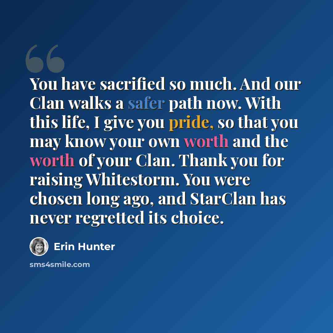 “You have sacrified so much. And our Clan walks a safer path now. With this life, I give you pride, so that you may know your own worth and the worth of your Clan. Thank you for raising Whitestorm. You were chosen long ago, and StarClan has never regretted its choice.” quote by Erin Hunter