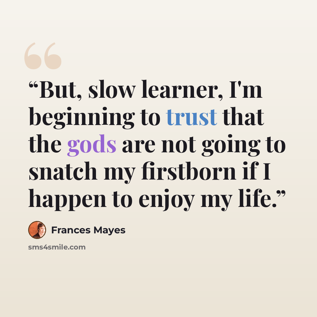 “But, slow learner, I'm beginning to trust that the gods are not going to snatch my firstborn if I happen to enjoy my life.” quote by Frances Mayes