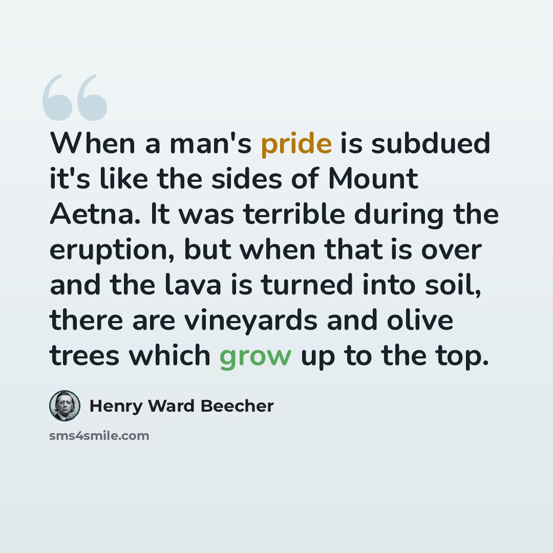 “When a man's pride is subdued it's like the sides of Mount Aetna. It was terrible during the eruption, but when that is over and the lava is turned into soil, there are vineyards and olive trees which grow up to the top.” quote by Henry Ward Beecher