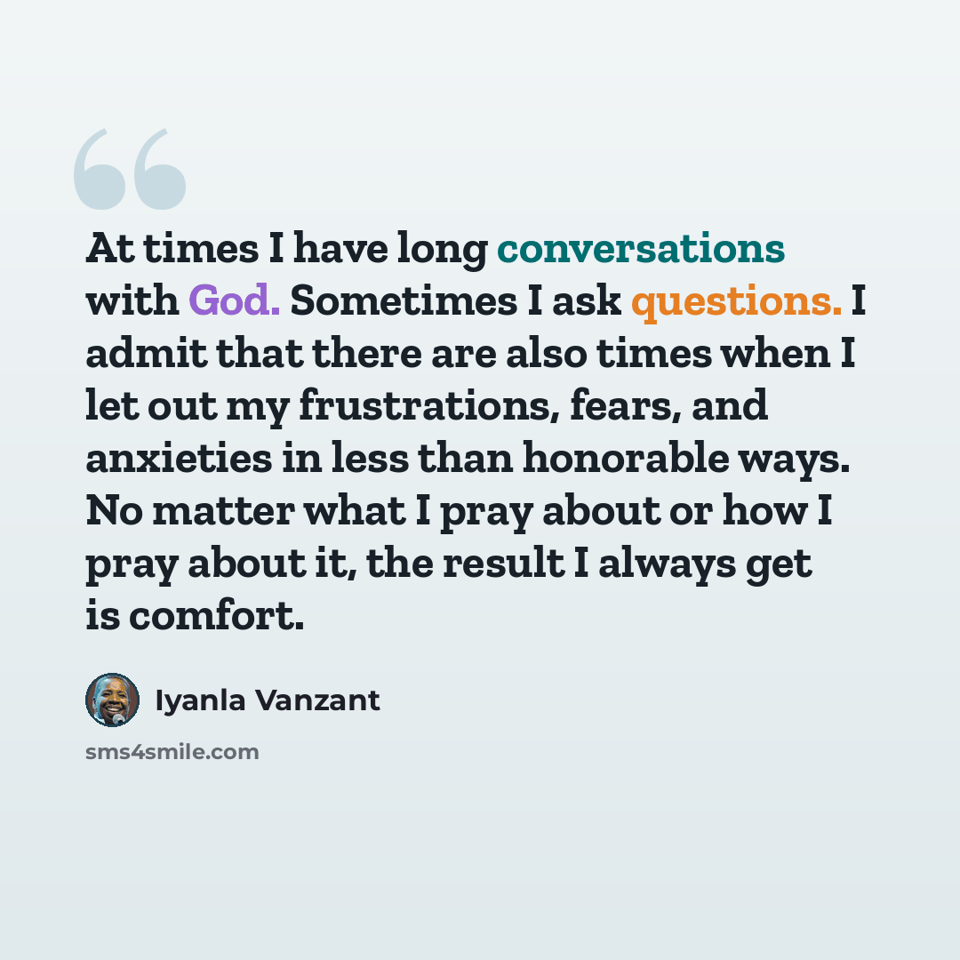 “At times I have long conversations with God. Sometimes I ask questions. I admit that there are also times when I let out my frustrations, fears, and anxieties in less than honorable ways. No matter what I pray about or how I pray about it, the result I always get is comfort.” quote by Iyanla Vanzant