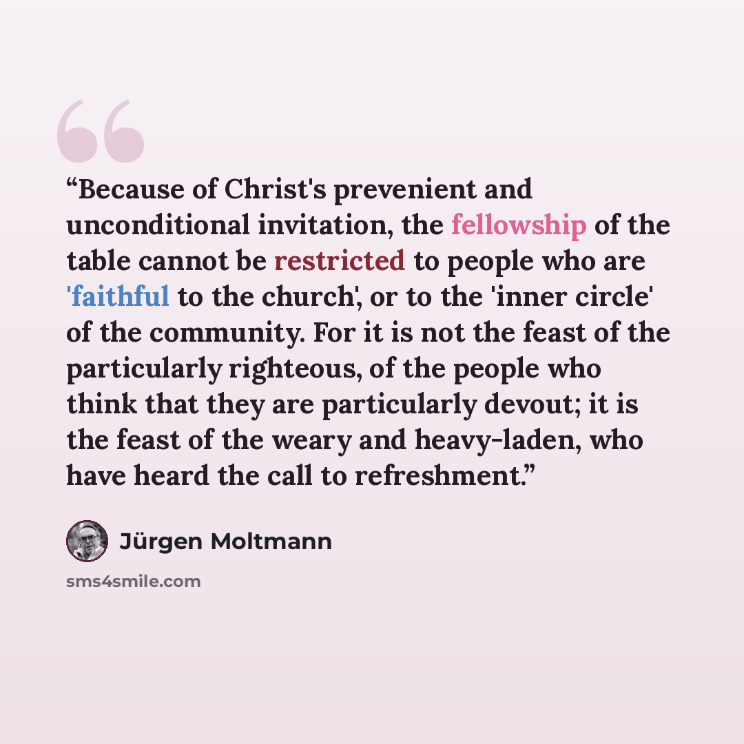 “Because of Christ's prevenient and unconditional invitation, the fellowship of the table cannot be restricted to people who are 'faithful to the church', or to the 'inner circle' of the community. For it is not the feast of the particularly righteous, of the people who think that they are…” quote by Jürgen Moltmann