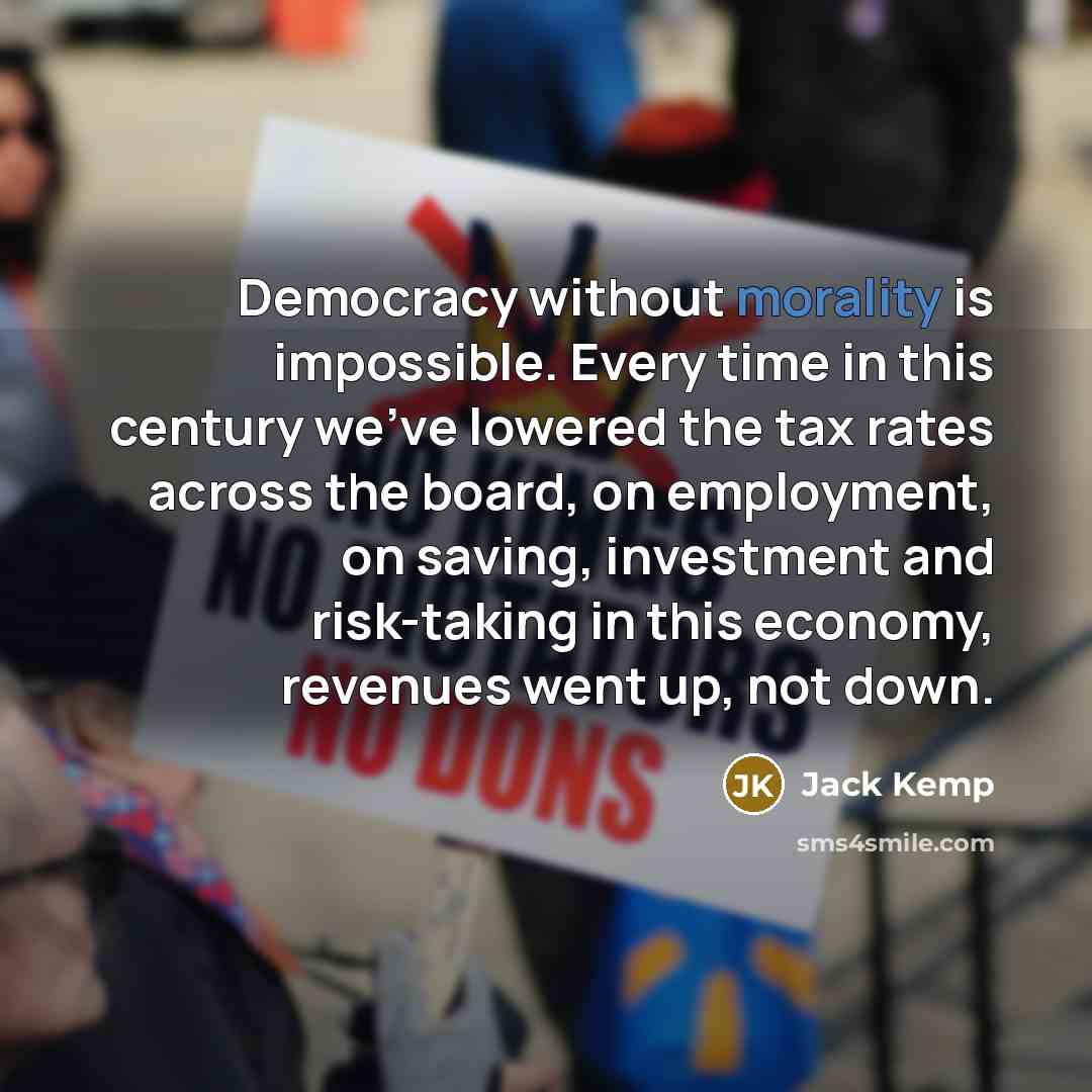 “Democracy without morality is impossible. Every time in this century we've lowered the tax rates across the board, on employment, on saving, investment and risk-taking in this economy, revenues went up, not down.” quote by Jack Kemp