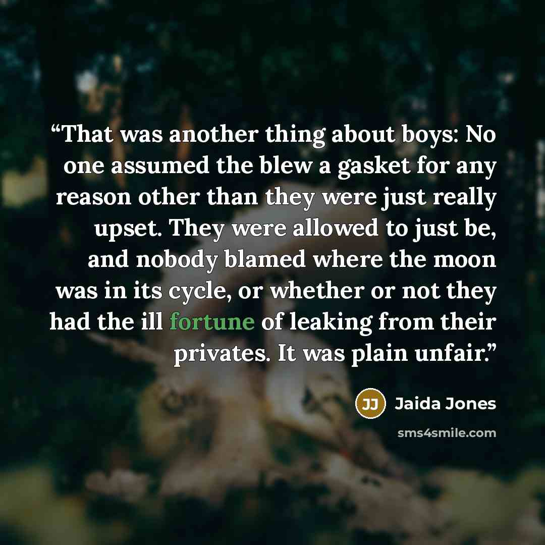 “That was another thing about boys: No one assumed the blew a gasket for any reason other than they were just really upset. They were allowed to just be, and nobody blamed where the moon was in its cycle, or whether or not they had the ill fortune of leaking from their privates. It was plain unfair.” quote by Jaida Jones